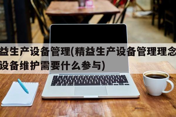 精益生产设备管理(精益生产设备管理理念认为设备维护需要什么参与)